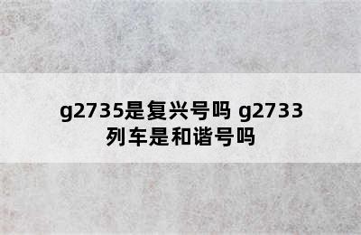 g2735是复兴号吗 g2733列车是和谐号吗